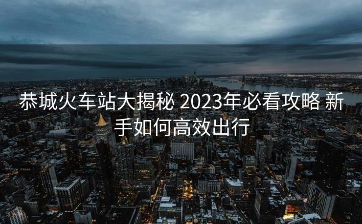 恭城火車站大揭秘 2023年必看攻略 新手如何高效出行