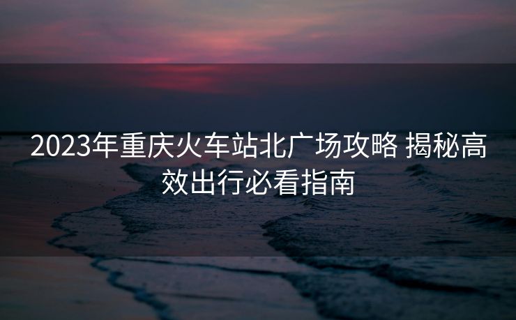 2023年重慶火車站北廣場攻略 揭秘高效出行必看指南