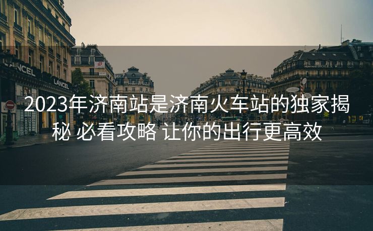 2023年濟(jì)南站是濟(jì)南火車站的獨(dú)家揭秘 必看攻略 讓你的出行更高效