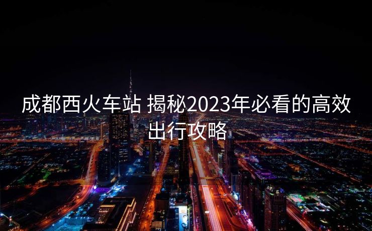 成都西火車站 揭秘2023年必看的高效出行攻略