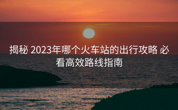 揭秘 2023年哪個(gè)火車站的出行攻略 必看高效路線指南
