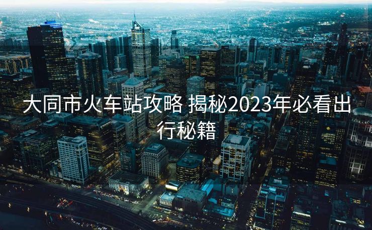 大同市火車站攻略 揭秘2023年必看出行秘籍