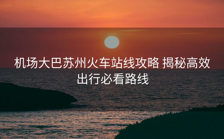機(jī)場(chǎng)大巴蘇州火車站線攻略 揭秘高效出行必看路線