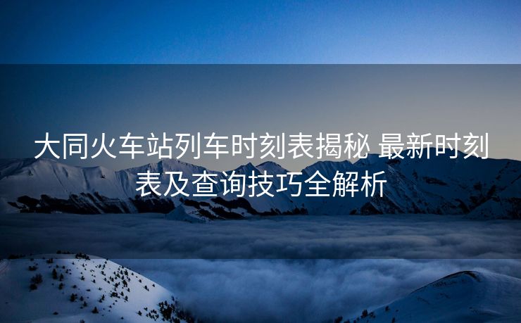 大同火車站列車時刻表揭秘 最新時刻表及查詢技巧全解析