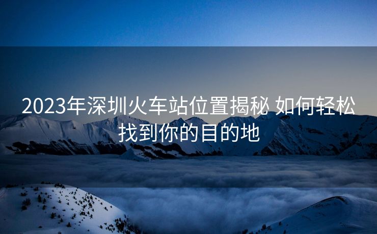 2023年深圳火車站位置揭秘 如何輕松找到你的目的地