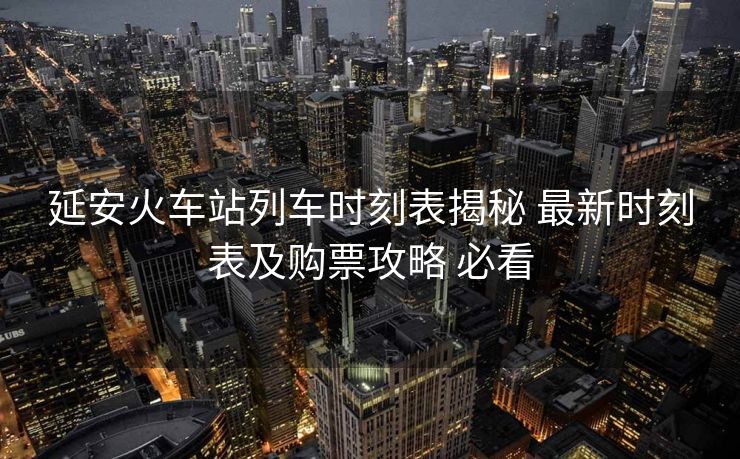 延安火車站列車時(shí)刻表揭秘 最新時(shí)刻表及購(gòu)票攻略 必看