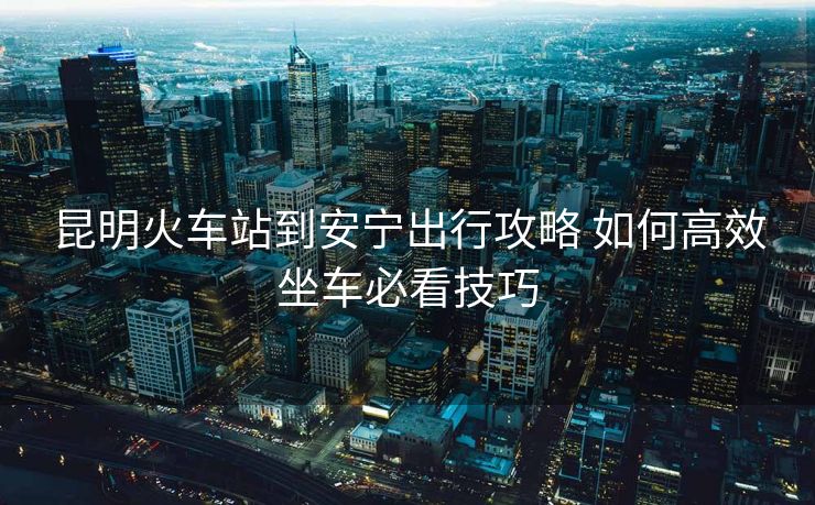 昆明火車站到安寧出行攻略 如何高效坐車必看技巧