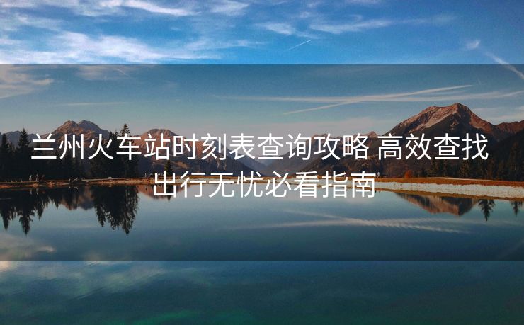 蘭州火車站時刻表查詢攻略 高效查找 出行無憂必看指南