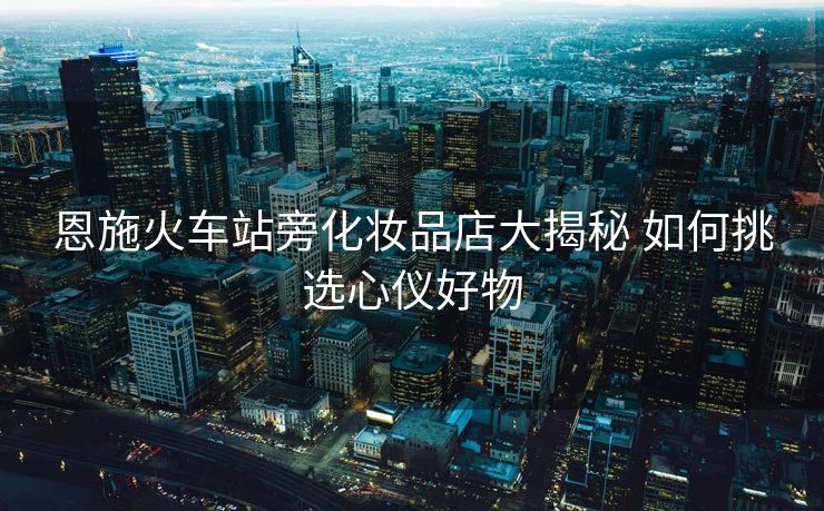 恩施火車站旁化妝品店大揭秘 如何挑選心儀好物