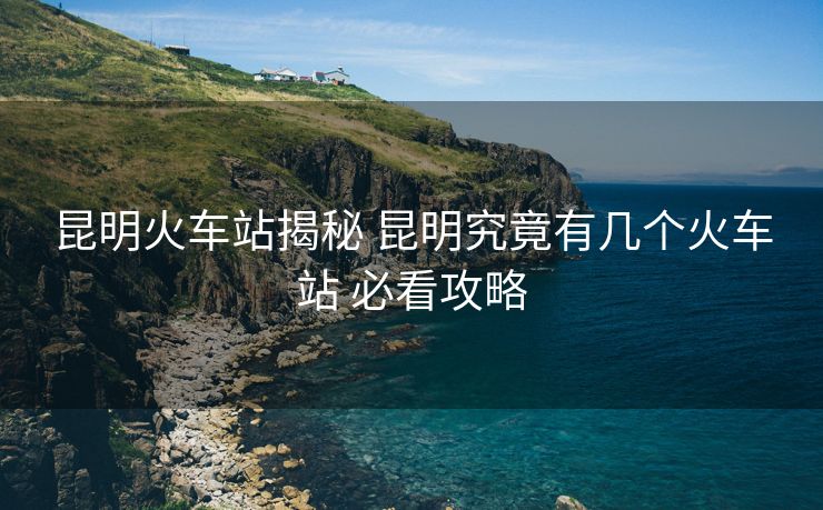 昆明火車站揭秘 昆明究竟有幾個火車站 必看攻略 昆明火車站揭秘 昆明究竟有幾個火車站 必看攻略