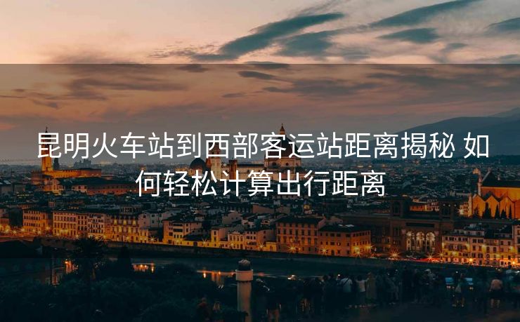 昆明火車站到西部客運(yùn)站距離揭秘 如何輕松計(jì)算出行距離