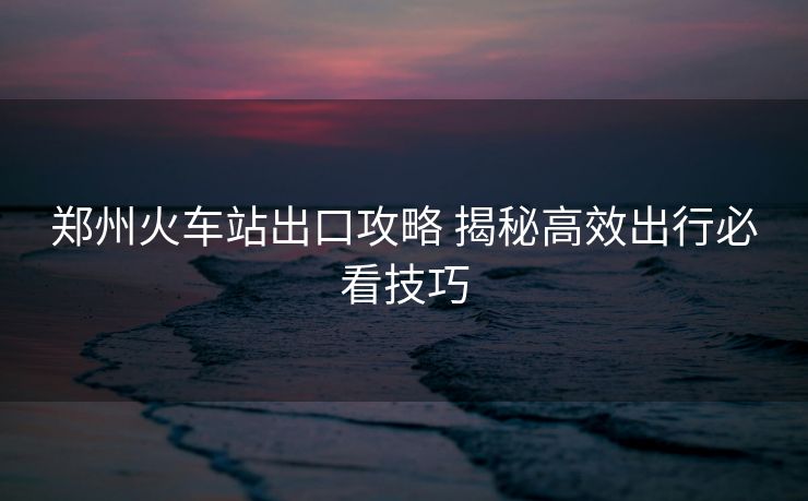 鄭州火車站出口攻略 揭秘高效出行必看技巧