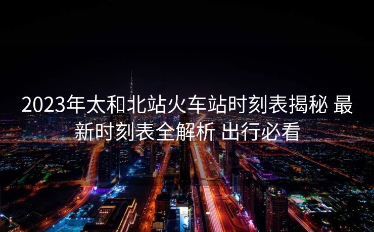 2023年太和北站火車站時(shí)刻表揭秘 最新時(shí)刻表全解析 出行必看