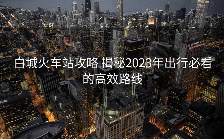 白城火車站攻略 揭秘2023年出行必看的高效路線