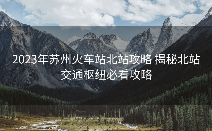 2023年蘇州火車站北站攻略 揭秘北站交通樞紐必看攻略 2023年蘇州火車站北站攻略 揭秘北站交通樞紐必看攻略