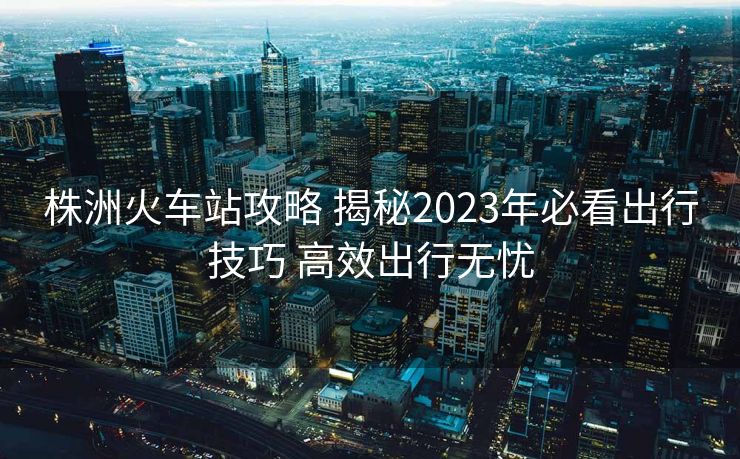 株洲火車站攻略 揭秘2023年必看出行技巧 高效出行無憂