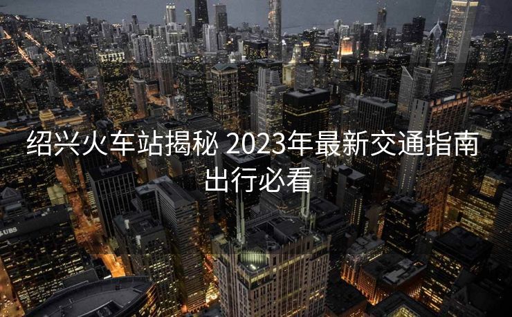 紹興火車站揭秘 2023年最新交通指南 出行必看