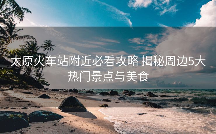 太原火車站附近必看攻略 揭秘周邊5大熱門景點與美食 太原火車站附近必看攻略 揭秘周邊5大熱門景點與美食