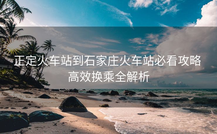 正定火車(chē)站到石家莊火車(chē)站必看攻略 高效換乘全解析
