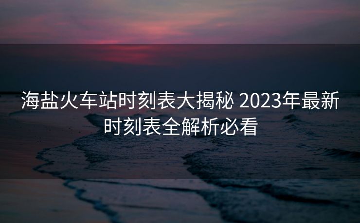 海鹽火車站時刻表大揭秘 2023年最新時刻表全解析必看