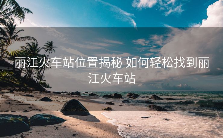 麗江火車站位置揭秘 如何輕松找到麗江火車站