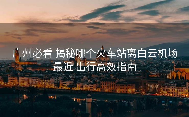 廣州必看 揭秘哪個(gè)火車站離白云機(jī)場(chǎng)最近 出行高效指南 廣州必看 揭秘哪個(gè)火車站離白云機(jī)場(chǎng)最近 出行高效指南