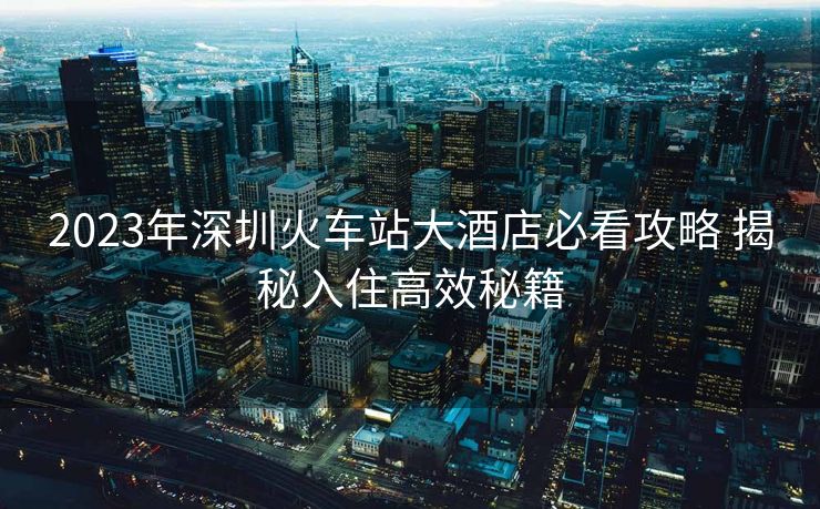 2023年深圳火車站大酒店必看攻略 揭秘入住高效秘籍