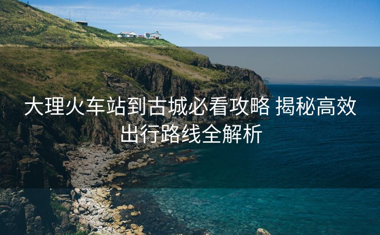 大理火車站到古城必看攻略 揭秘高效出行路線全解析