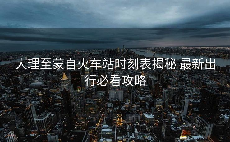 大理至蒙自火車站時(shí)刻表揭秘 最新出行必看攻略