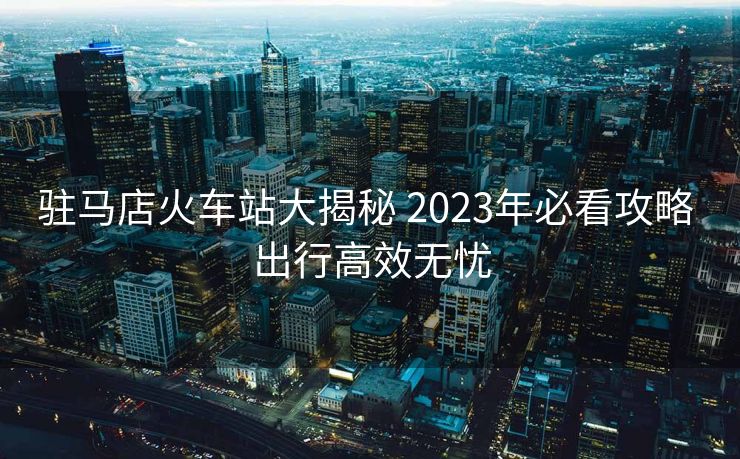 駐馬店火車站大揭秘 2023年必看攻略 出行高效無憂