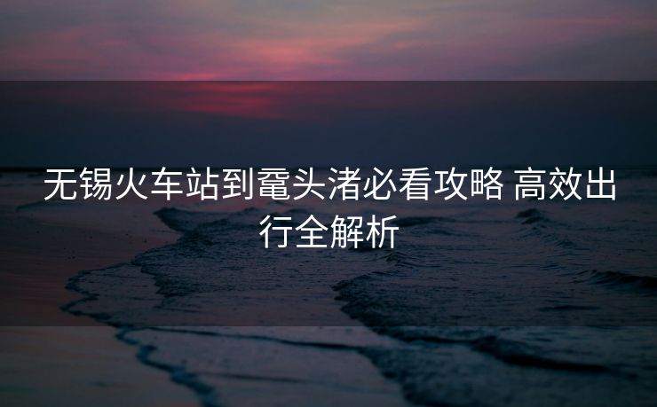 無錫火車站到黿頭渚必看攻略 高效出行全解析