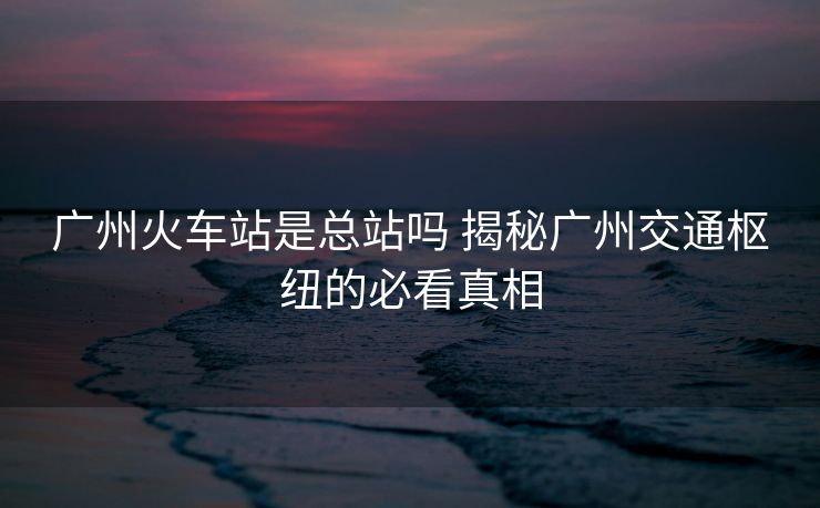 廣州火車站是總站嗎 揭秘廣州交通樞紐的必看真相