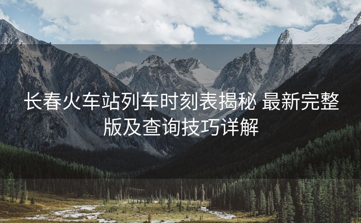 長春火車站列車時刻表揭秘 最新完整版及查詢技巧詳解