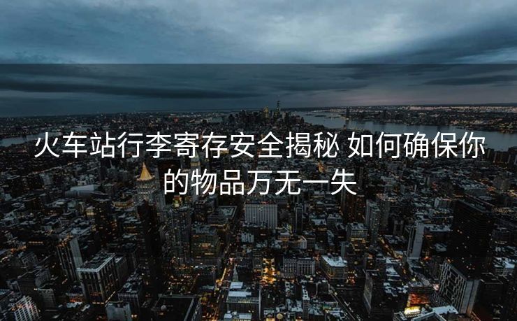火車站行李寄存安全揭秘 如何確保你的物品萬無一失