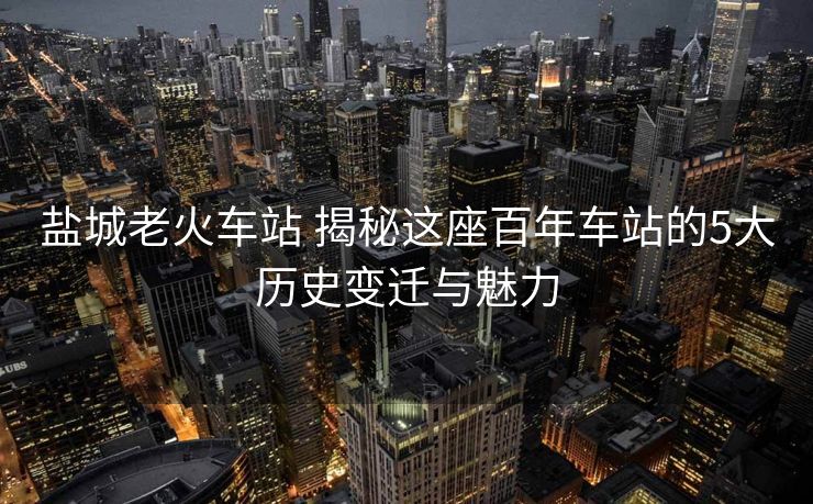 鹽城老火車站 揭秘這座百年車站的5大歷史變遷與魅力