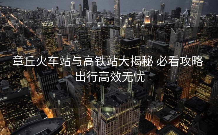 章丘火車站與高鐵站大揭秘 必看攻略 出行高效無(wú)憂