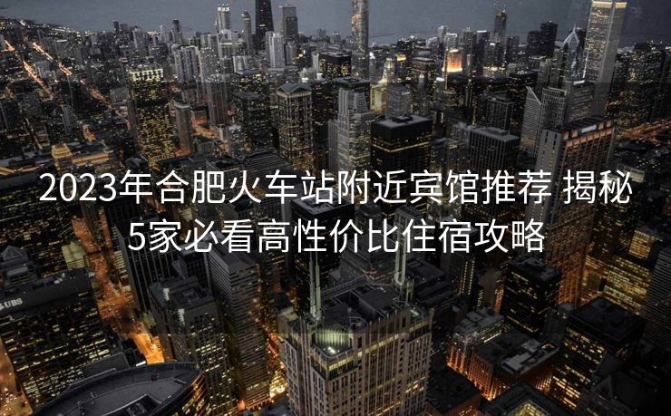 2023年合肥火車站附近賓館推薦 揭秘5家必看高性價比住宿攻略