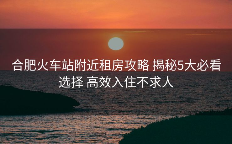 合肥火車站附近租房攻略 揭秘5大必看選擇 高效入住不求人