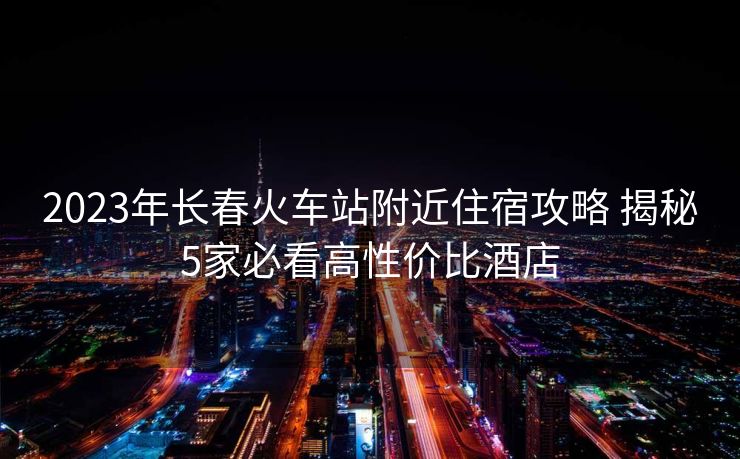 2023年長(zhǎng)春火車站附近住宿攻略 揭秘5家必看高性價(jià)比酒店