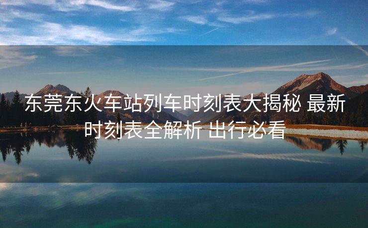 東莞東火車站列車時刻表大揭秘 最新時刻表全解析 出行必看