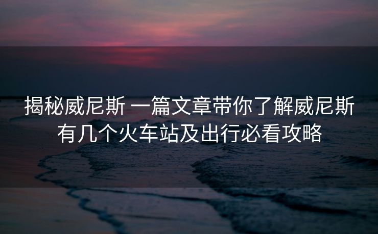 揭秘威尼斯 一篇文章帶你了解威尼斯有幾個火車站及出行必看攻略
