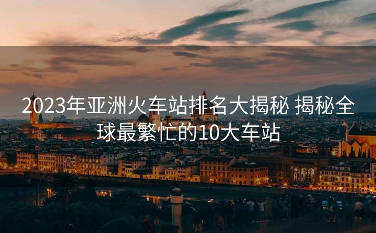 2023年亞洲火車站排名大揭秘 揭秘全球最繁忙的10大車站